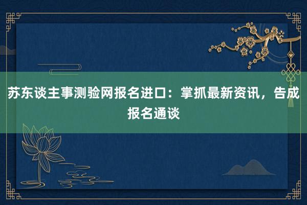 苏东谈主事测验网报名进口：掌抓最新资讯，告成报名通谈