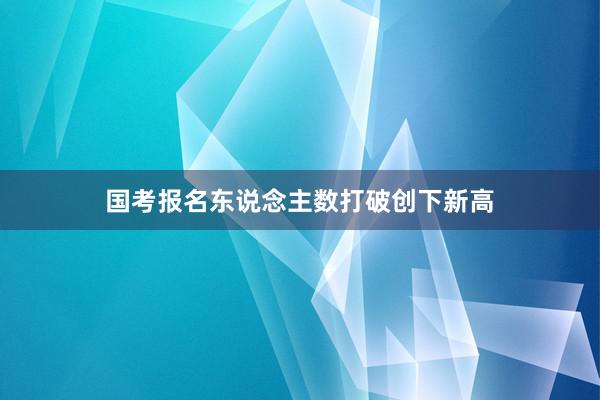国考报名东说念主数打破创下新高
