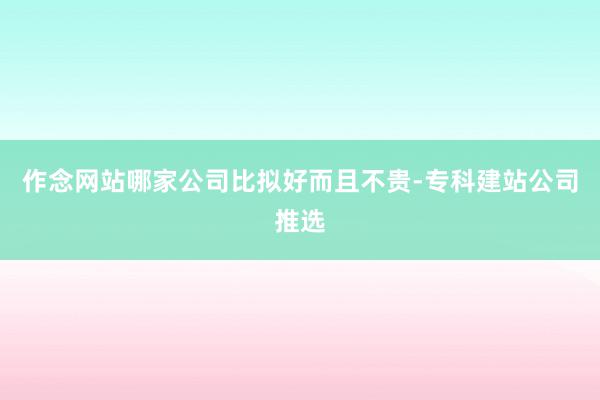 作念网站哪家公司比拟好而且不贵-专科建站公司推选