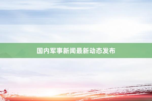 国内军事新闻最新动态发布