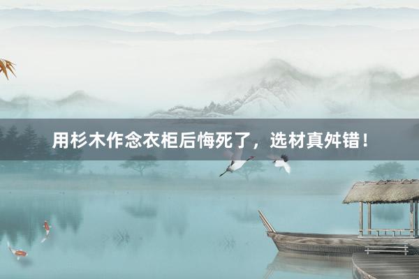 用杉木作念衣柜后悔死了，选材真舛错！