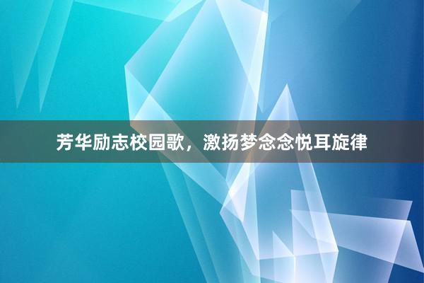 芳华励志校园歌，激扬梦念念悦耳旋律