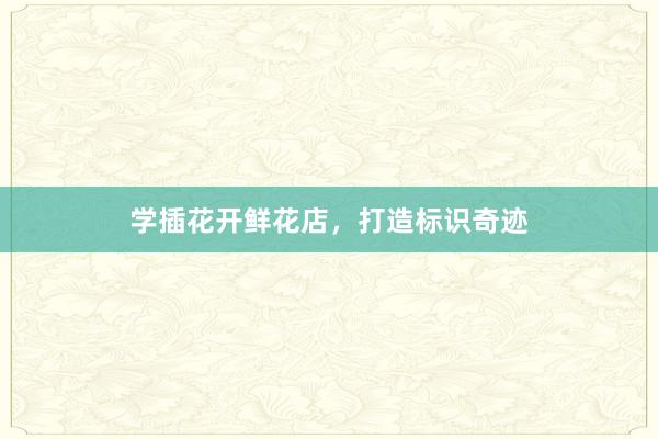 学插花开鲜花店，打造标识奇迹